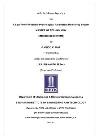 A Project Status Report - II

                                     On

A Low-Power Wearable Physiological Parameters Monitoring System

                     MASTER OF TECHNOLOGY

                       (EMBEDDED SYSTEMS)

                                     By

                           G.VINOD KUMAR

                              (11F61D5505)

                   Under the Esteemed Guidance of

                      J.RAJANIKANTH, M.Tech

                         (Associate Professor)




     Department of Electronics & Communication Engineering

  SIDDHARTH INSTITUTE OF ENGINEERING AND TECHNOLOGY

           (Approved by AICTE and Affiliated to JNTU, Ananthapur)

                   (An ISO 9001:2000 Certified Institution)

          Siddharth Nagar, Narayanavanam road, Puttur-517583, A.P.

                                 2012-2013
 