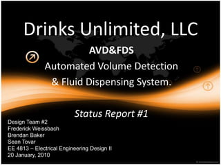 Drinks Unlimited, LLC AVD&FDS Automated Volume Detection & FluidDispensing System. Status Report #1 Design Team #2 Frederick Weissbach Brendan Baker Sean Tovar EE 4813 – Electrical Engineering Design II 20 January, 2010 