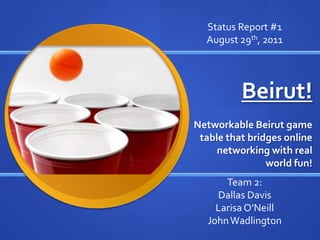 Status Report #1 August 29th, 2011 Beirut! Networkable Beirut game table that bridges online networking with real world fun! Team 2: Dallas Davis Larisa O’Neill John Wadlington 