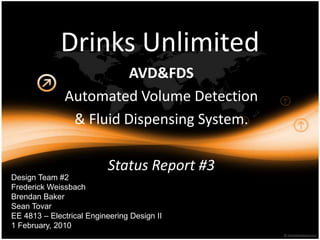 Drinks Unlimited AVD&FDS Automated Volume Detection & FluidDispensing System. Status Report #3 Design Team #2 Frederick Weissbach Brendan Baker Sean Tovar EE 4813 – Electrical Engineering Design II 1 February, 2010 