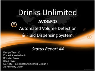 Drinks Unlimited AVD&FDS Automated Volume Detection & FluidDispensing System. StatusReport #4 Design Team #2 Frederick Weissbach Brendan Baker Sean Tovar EE 4813 – Electrical Engineering Design II 22 February, 2010 