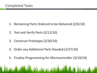 Completed TasksRemaining Parts Ordered to be Delivered (2/6/10) Test and Verify Parts (2/12/10)Construct Prototype (2/20/10)Order any Additional Parts Needed (2/27/10)Finalize Programming for Microcontroller (3/10/10)