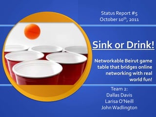 Status Report #5 October 10th, 2011 Sink or Drink! Networkable Beirut game table that bridges online networking with real world fun! Team 2: Dallas Davis Larisa O’Neill John Wadlington 