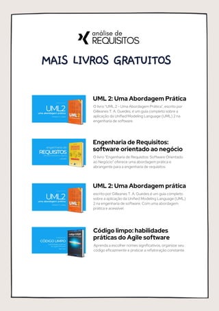 MAIS LIVROS GRATUITOS
UML 2: Uma Abordagem Prática
O livro "UML 2 - Uma Abordagem Prática", escrito por
Gilleanes T. A. Guedes, é um guia completo sobre a
aplicação da Unified Modeling Language (UML) 2 na
engenharia de software.
Engenharia de Requisitos:
software orientado ao negócio
O livro "Engenharia de Requisitos: Software Orientado
ao Negócio" oferece uma abordagem prática e
abrangente para a engenharia de requisitos.
UML 2: Uma Abordagem prática
escrito por Gilleanes T. A. Guedes é um guia completo
sobre a aplicação da Unified Modeling Language (UML)
2 na engenharia de software. Com uma abordagem
prática e acessível.
Código limpo: habilidades
práticas do Agile software
Aprenda a escolher nomes significativos, organizar seu
código eficazmente e praticar a refatoração constante.
 