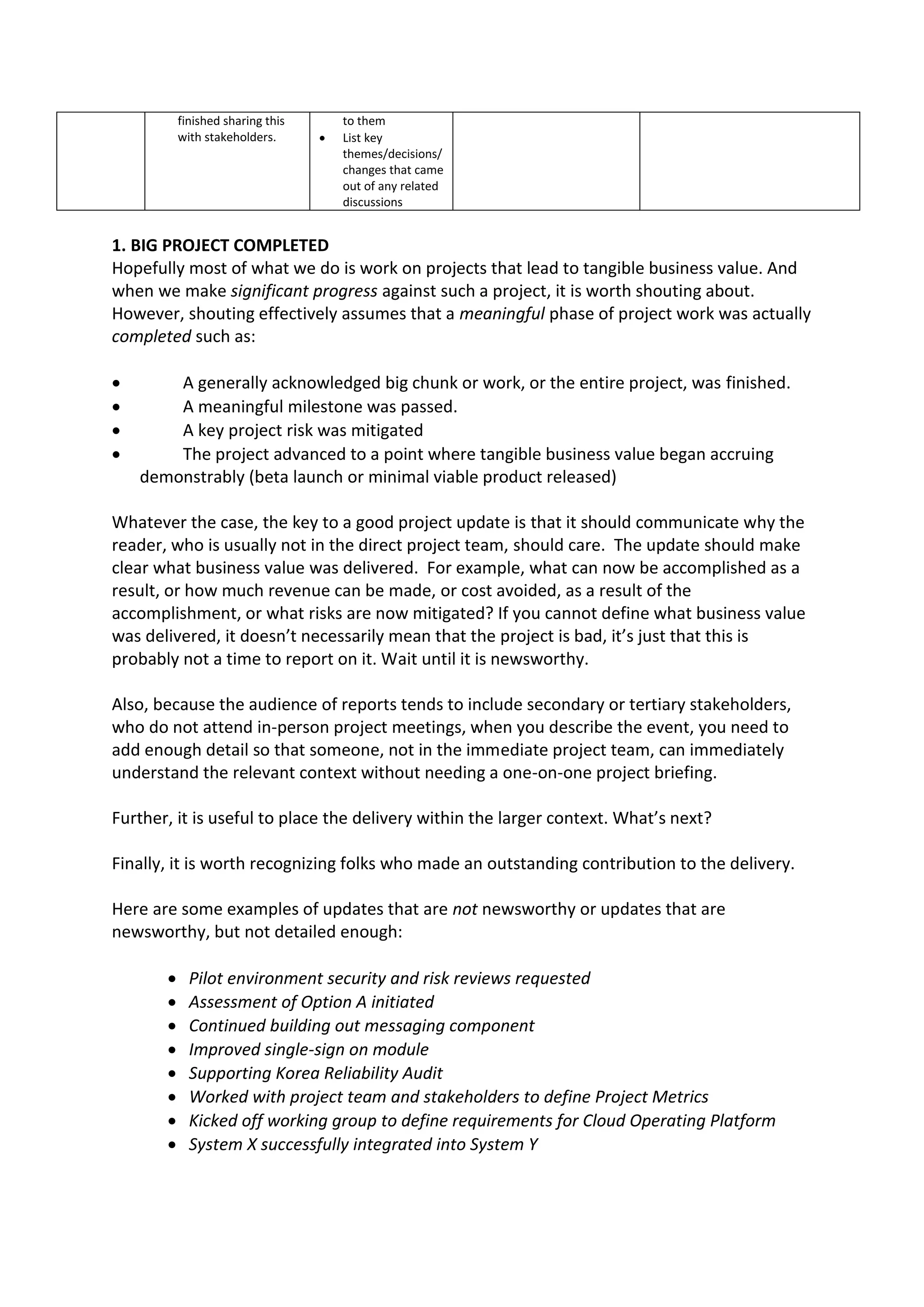 finished sharing this       to them
           with stakeholders.         List key
                                       themes/decisions/
                                       changes that came
                                       out of any related
                                       discussions


1. BIG PROJECT COMPLETED
Hopefully most of what we do is work on projects that lead to tangible business value. And
when we make significant progress against such a project, it is worth shouting about.
However, shouting effectively assumes that a meaningful phase of project work was actually
completed such as:

       A generally acknowledged big chunk or work, or the entire project, was finished.
       A meaningful milestone was passed.
       A key project risk was mitigated
       The project advanced to a point where tangible business value began accruing
    demonstrably (beta launch or minimal viable product released)

Whatever the case, the key to a good project update is that it should communicate why the
reader, who is usually not in the direct project team, should care. The update should make
clear what business value was delivered. For example, what can now be accomplished as a
result, or how much revenue can be made, or cost avoided, as a result of the
accomplishment, or what risks are now mitigated? If you cannot define what business value
was delivered, it doesn’t necessarily mean that the project is bad, it’s just that this is
probably not a time to report on it. Wait until it is newsworthy.

Also, because the audience of reports tends to include secondary or tertiary stakeholders,
who do not attend in-person project meetings, when you describe the event, you need to
add enough detail so that someone, not in the immediate project team, can immediately
understand the relevant context without needing a one-on-one project briefing.

Further, it is useful to place the delivery within the larger context. What’s next?

Finally, it is worth recognizing folks who made an outstanding contribution to the delivery.

Here are some examples of updates that are not newsworthy or updates that are
newsworthy, but not detailed enough:

            Pilot environment security and risk reviews requested
            Assessment of Option A initiated
            Continued building out messaging component
            Improved single-sign on module
            Supporting Korea Reliability Audit
            Worked with project team and stakeholders to define Project Metrics
            Kicked off working group to define requirements for Cloud Operating Platform
            System X successfully integrated into System Y
 