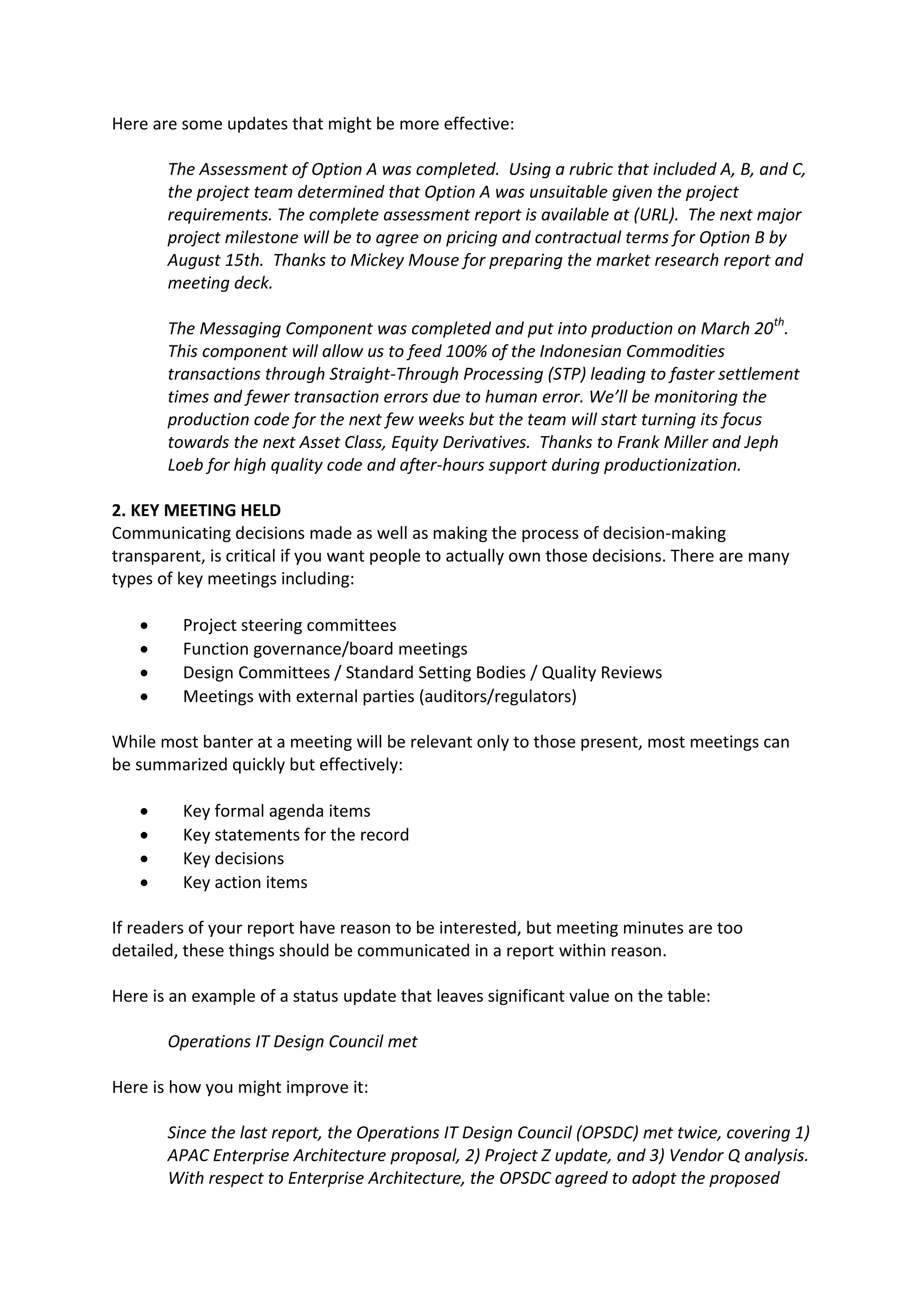 Here are some updates that might be more effective:

       The Assessment of Option A was completed. Using a rubric that included A, B, and C,
       the project team determined that Option A was unsuitable given the project
       requirements. The complete assessment report is available at (URL). The next major
       project milestone will be to agree on pricing and contractual terms for Option B by
       August 15th. Thanks to Mickey Mouse for preparing the market research report and
       meeting deck.

       The Messaging Component was completed and put into production on March 20 th.
       This component will allow us to feed 100% of the Indonesian Commodities
       transactions through Straight-Through Processing (STP) leading to faster settlement
       times and fewer transaction errors due to human error. We’ll be monitoring the
       production code for the next few weeks but the team will start turning its focus
       towards the next Asset Class, Equity Derivatives. Thanks to Frank Miller and Jeph
       Loeb for high quality code and after-hours support during productionization.

2. KEY MEETING HELD
Communicating decisions made as well as making the process of decision-making
transparent, is critical if you want people to actually own those decisions. There are many
types of key meetings including:

        Project steering committees
        Function governance/board meetings
        Design Committees / Standard Setting Bodies / Quality Reviews
        Meetings with external parties (auditors/regulators)

While most banter at a meeting will be relevant only to those present, most meetings can
be summarized quickly but effectively:

        Key formal agenda items
        Key statements for the record
        Key decisions
        Key action items

If readers of your report have reason to be interested, but meeting minutes are too
detailed, these things should be communicated in a report within reason.

Here is an example of a status update that leaves significant value on the table:

       Operations IT Design Council met

Here is how you might improve it:

       Since the last report, the Operations IT Design Council (OPSDC) met twice, covering 1)
       APAC Enterprise Architecture proposal, 2) Project Z update, and 3) Vendor Q analysis.
       With respect to Enterprise Architecture, the OPSDC agreed to adopt the proposed
 