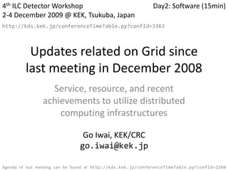 4th ILC Detector Workshop 2-4 December 2009 @ KEK, Tsukuba, Japan Day2: Software (15min) Updates related on Grid since last meeting in December 2008 http://kds.kek.jp/conferenceTimeTable.py?confId=3363 Service, resource, and recent achievements to utilize distributed computing infrastructures Go Iwai, KEK/CRC go.iwai@kek.jp Agenda of last meeting can be found at http://kds.kek.jp/conferenceTimeTable.py?confId=2260 