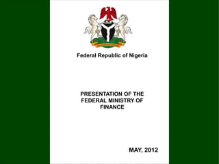 PRESENTATION OF THE
FEDERAL MINISTRY OF
FINANCE
Federal Republic of Nigeria
MAY, 2012
 