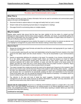 ProjectConnections.com Template Project Status Reports
INTRODUCTION: Project Status Reports
The status report formats/examples start on page 3
What This Is
Five different formats and types of status information that can be used to summarize and communicate project
status to the team and Management.
 Document formats to capture status on one page and easily hand out, post, or email.
 Simple 3-slide set for presenting top-level status to management in meetings
 One-page format for summarizing status on multiple projects.
Why It’s Useful
Regular status reports help ensure that the team has clear visibility to the true state of a project and that
Management stays properly informed about project progress, difficulties, and issues, by periodically getting the
right kinds of information from the project manager. Frequent communication of project status and issues is a
vital part of effective project risk management.
The reports should let management know whether the project is on track to deliver its outcome as planned, and
must highlight to management any place where their decision-making or direct help is needed.
How to Use It
1. Review the included status report formats and select the one that seems most appropriate for your needs, or
create your own hybrid.
2. In communication planning with your team and stakeholders during the project front-end, decide on the initial
period for the status report and who should receive it. This can be documented in your Communications
Plan.
3. Decide on appropriate definitions for indicators in the report. For example, if you choose a format that calls
for a ‘red, yellow, green’ indicator of project health: Green can mean the project is on track for hitting
schedule, cost, and requirements (scope) goals, and there are no major issues; Yellow can mean early
warning of potential risk to either cost, schedule, or scope, and refer the reader to the Issues section for
details; and Red can mean that one or more serious issues have put project success in jeopardy. Adjust
these definitions to fit your project’s critical success factors and goals.
4. The project manager then creates and sends this report at the agreed-upon frequency to the recipients. Note
that you don’t have to wait until the Execution Phase of the project to start sending status reports – updating
the team and stakeholders during the earlier project phases is a good way to increase project knowledge
and decrease risk. It is essential to be periodically updating the team and stakeholders by the Execution
Phase at the latest. Also, you can change the frequency of the reports as necessary—a bi-weekly report can
become weekly during a time of intense project activity.
5. Pay attention to the type and level of detail the report suggests. Sometimes communication with
management can be of low quality because too MUCH information is provided, and busy executives can't
determine what actions they need to take to help the project.
Special note for small projects: If you’re on a relatively short timeframe project or a project with a very small
team—say a very short feature enhancement to an existing product or an internal department project, or any
similar, very straightforward effort—it may seem like no formal status reporting is needed. Before you reach this
conclusion think about the following:
(continued on next page)
The status report examples and formats start on page 3
Copyright© 2001 - 2006 Emprend Inc/ ProjectConnections.com Page 1
Permission for Members to use personally according to our Terms of Service
 