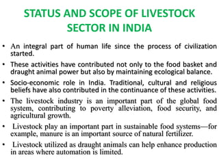 STATUS AND SCOPE OF LIVESTOCK
SECTOR IN INDIA
• An integral part of human life since the process of civilization
started.
• These activities have contributed not only to the food basket and
draught animal power but also by maintaining ecological balance.
• Socio-economic role in India. Traditional, cultural and religious
beliefs have also contributed in the continuance of these activities.
• The livestock industry is an important part of the global food
system, contributing to poverty alleviation, food security, and
agricultural growth.
• Livestock play an important part in sustainable food systems—for
example, manure is an important source of natural fertilizer.
• Livestock utilized as draught animals can help enhance production
in areas where automation is limited.
 