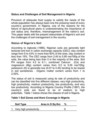 Status and Challenges of Soil Management in Nigeria
Provision of adequate food supply to satisfy the needs of the
whole population has always been one the pressing need of every
country’s government. In Nigeria, one of the reasons for the
failure of agricultural plans is underestimating the importance of
soil status and, therefore, mismanagement of the nation’s soil.
This paper deals with the present status/state of Nigeria’s soil and
the challenges of soil management in the country.
Status of Nigeria’s Soil
According to Agboola (1986), Nigerian soils are generally light
textured and low in cation exchange capacity (CEC); clay content
range from 9 to 43% in more than 60% of the area, clay content is
less than 15%. The CEC range from 2,40 to 5.95 me/100g of the
soils, the value being less than 5 in the majority of the area. Soil
PH ranges from 4.2 to 8.1:; combined Calcium (Ca) and
magnesium (Mg) content varies from 0.5 to 5.55 me/100g;
potassium (K) is generally low (0.07 to 0.45) tending to be lowest
in soil sandstones . Organic matter content varies from 1 to
2.55%.
The status of soil is measured using its rate of productivity and
can be classified into five different classes; very high productivity,
high productivity, medium productivity, low productivity, and very
low productivity. According to Nigeria Country Profile (1997), the
country’s soils are found to be of medium to high
potentials. Table 1 below shows the classes of soil in Nigeria.
Table 1 Soil Zones and there Coverage in Nigeria
Soil Type Area in S Sq Km %
1. Very high productivity 0
 
