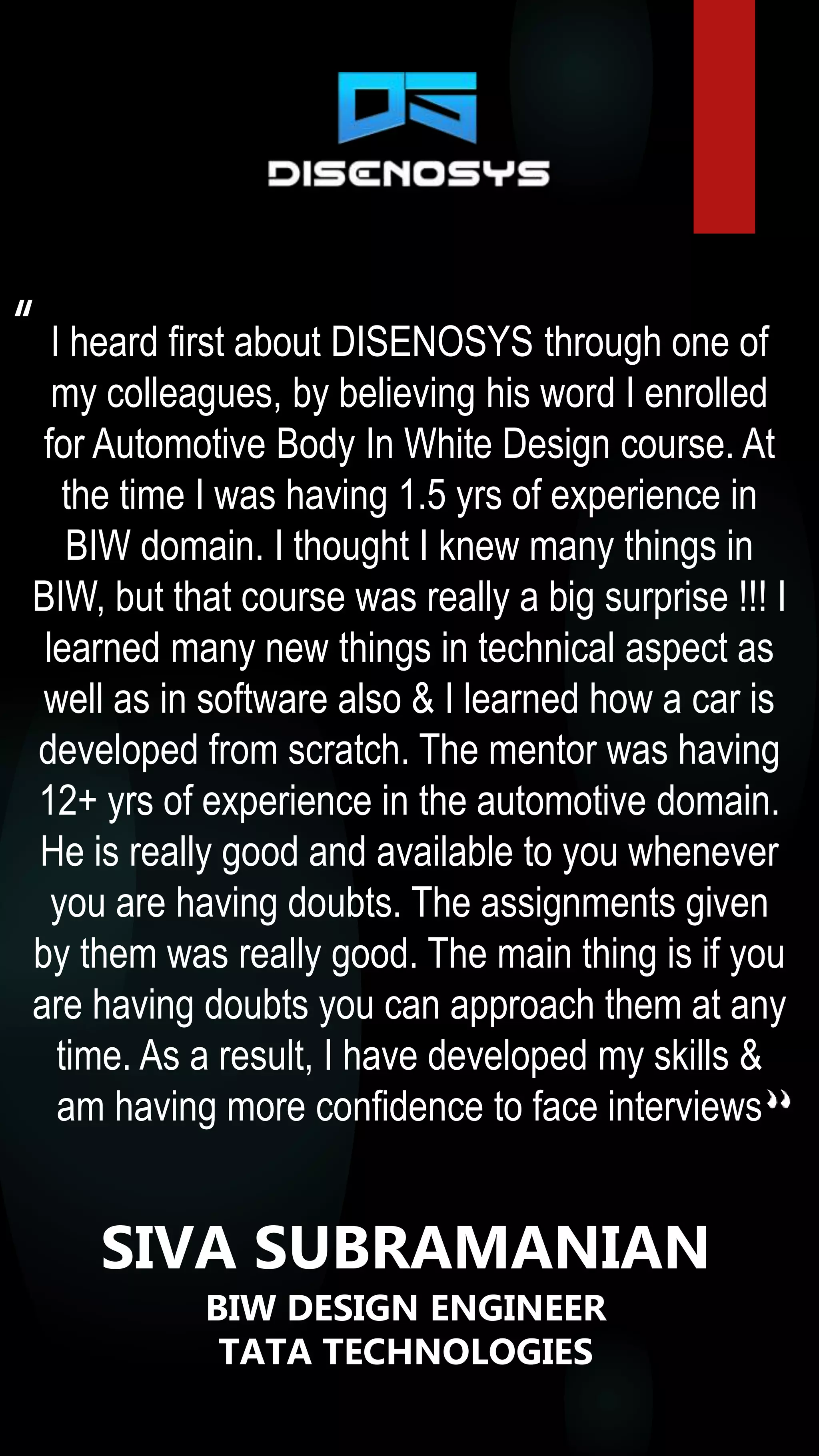I heard first about DISENOSYS through one of
my colleagues, by believing his word I enrolled
for Automotive Body In White Design course. At
the time I was having 1.5 yrs of experience in
BIW domain. I thought I knew many things in
BIW, but that course was really a big surprise !!! I
learned many new things in technical aspect as
well as in software also & I learned how a car is
developed from scratch. The mentor was having
12+ yrs of experience in the automotive domain.
He is really good and available to you whenever
you are having doubts. The assignments given
by them was really good. The main thing is if you
are having doubts you can approach them at any
time. As a result, I have developed my skills &
am having more confidence to face interviews
“
SIVA SUBRAMANIAN
BIW DESIGN ENGINEER
TATA TECHNOLOGIES
 