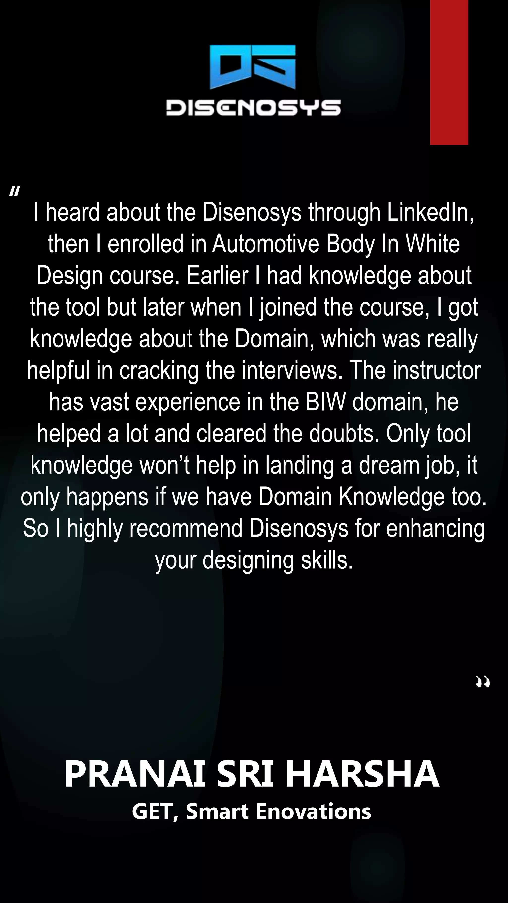 I heard about the Disenosys through LinkedIn,
then I enrolled in Automotive Body In White
Design course. Earlier I had knowledge about
the tool but later when I joined the course, I got
knowledge about the Domain, which was really
helpful in cracking the interviews. The instructor
has vast experience in the BIW domain, he
helped a lot and cleared the doubts. Only tool
knowledge won’t help in landing a dream job, it
only happens if we have Domain Knowledge too.
So I highly recommend Disenosys for enhancing
your designing skills.
“
PRANAI SRI HARSHA
GET, Smart Enovations
 