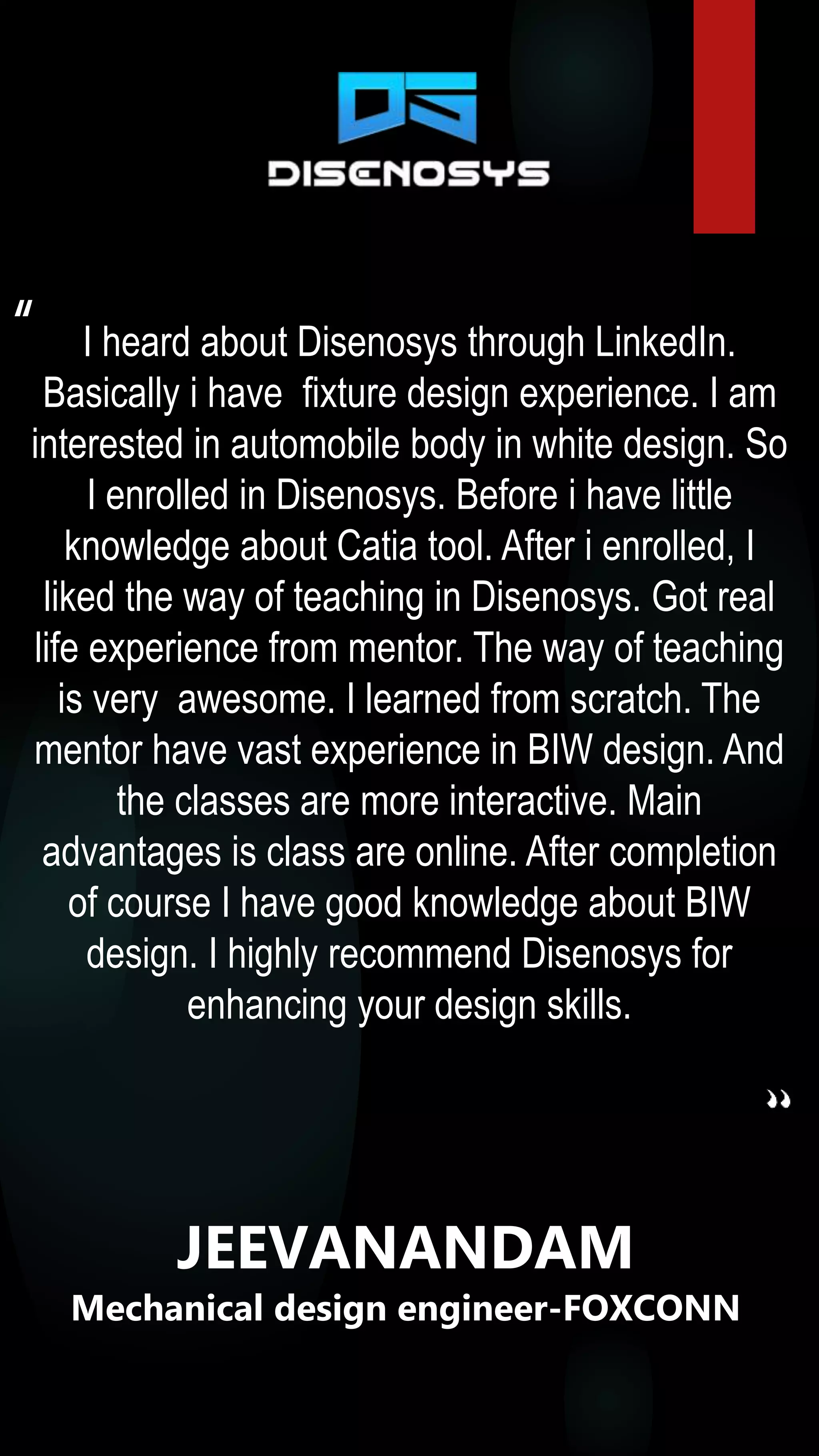 I heard about Disenosys through LinkedIn.
Basically i have fixture design experience. I am
interested in automobile body in white design. So
I enrolled in Disenosys. Before i have little
knowledge about Catia tool. After i enrolled, I
liked the way of teaching in Disenosys. Got real
life experience from mentor. The way of teaching
is very awesome. I learned from scratch. The
mentor have vast experience in BIW design. And
the classes are more interactive. Main
advantages is class are online. After completion
of course I have good knowledge about BIW
design. I highly recommend Disenosys for
enhancing your design skills.
“
JEEVANANDAM
Mechanical design engineer-FOXCONN
 