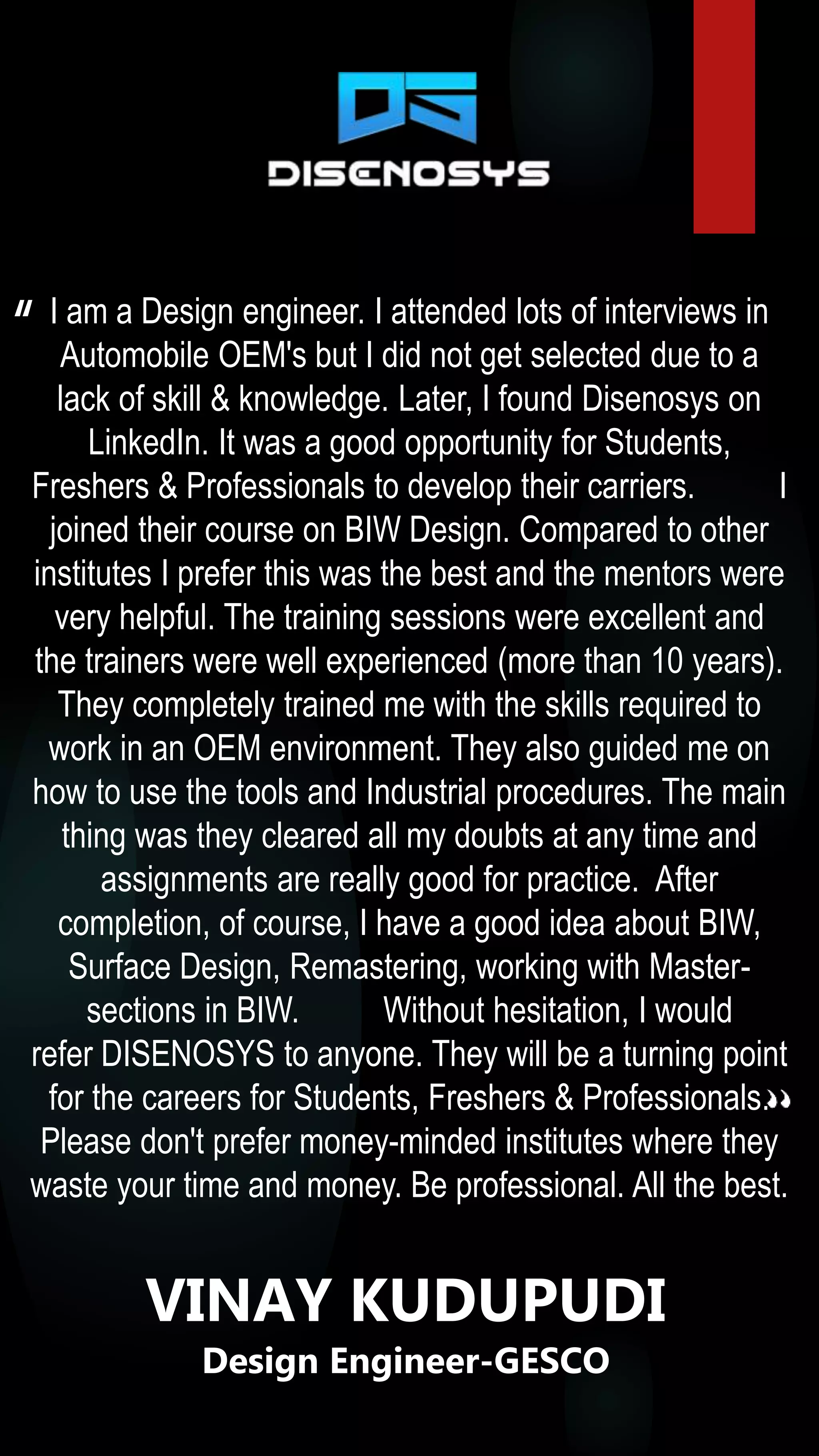 I am a Design engineer. I attended lots of interviews in
Automobile OEM's but I did not get selected due to a
lack of skill & knowledge. Later, I found Disenosys on
LinkedIn. It was a good opportunity for Students,
Freshers & Professionals to develop their carriers. I
joined their course on BIW Design. Compared to other
institutes I prefer this was the best and the mentors were
very helpful. The training sessions were excellent and
the trainers were well experienced (more than 10 years).
They completely trained me with the skills required to
work in an OEM environment. They also guided me on
how to use the tools and Industrial procedures. The main
thing was they cleared all my doubts at any time and
assignments are really good for practice. After
completion, of course, I have a good idea about BIW,
Surface Design, Remastering, working with Master-
sections in BIW. Without hesitation, I would
refer DISENOSYS to anyone. They will be a turning point
for the careers for Students, Freshers & Professionals.
Please don't prefer money-minded institutes where they
waste your time and money. Be professional. All the best.
“
VINAY KUDUPUDI
Design Engineer-GESCO
 