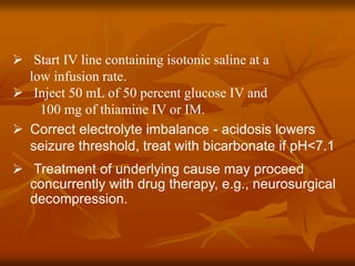  Start IV line containing isotonic saline at a
low infusion rate.
 Inject 50 mL of 50 percent glucose IV and
100 mg of thiamine IV or IM.
 Correct electrolyte imbalance - acidosis lowers
seizure threshold, treat with bicarbonate if pH<7.1
 Treatment of underlying cause may proceed
concurrently with drug therapy, e.g., neurosurgical
decompression.
 