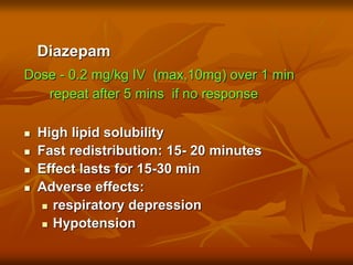 Diazepam
Dose - 0.2 mg/kg IV (max,10mg) over 1 min
repeat after 5 mins if no response
 High lipid solubility
 Fast redistribution: 15- 20 minutes
 Effect lasts for 15-30 min
 Adverse effects:
 respiratory depression
 Hypotension
 