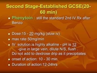 Second Stage-Established GCSE(20-
60 min)
 Phenytoin : still the standard 2nd IV Rx after
Benzo
 Dose:15 - 20 mg/kg (slow iv)
 max rate 50mg/min
 IV solution is highly alkaline - pH is 12
-give in large vein, dilute N/S, flush .
Do not add to dextrose drip as it preciptiates
 onset of action: 10 - 30 min
 Duration of action:12-24hrs
 