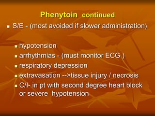 Phenytoin continued
 S/E - (most avoided if slower administration)
 hypotension
 arrhythmias - (must monitor ECG )
 respiratory depression
 extravasation -->tissue injury / necrosis
 C/I- in pt with second degree heart block
or severe hypotension
 