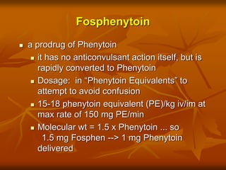 Fosphenytoin
 a prodrug of Phenytoin
 it has no anticonvulsant action itself, but is
rapidly converted to Phenytoin
 Dosage: in “Phenytoin Equivalents” to
attempt to avoid confusion
 15-18 phenytoin equivalent (PE)/kg iv/im at
max rate of 150 mg PE/min
 Molecular wt = 1.5 x Phenytoin ... so
1.5 mg Fosphen --> 1 mg Phenytoin
delivered
 