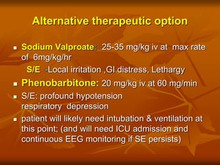 Alternative therapeutic option
 Sodium Valproate: 25-35 mg/kg iv at max rate
of 6mg/kg/hr
S/E -Local irritation ,GI distress, Lethargy
 Phenobarbitone: 20 mg/kg iv at 60 mg/min
 S/E: profound hypotension
respiratory depression
 patient will likely need intubation & ventilation at
this point; (and will need ICU admission and
continuous EEG monitoring if SE persists)
 
