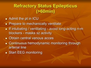 Refractory Status Epilepticus
(>60min)
 Admit the pt in ICU
 Prepare to mechanically ventilate
 If intubating / ventilating - avoid long-acting n-m
blockers - masks sz activity
 Obtain central venous acces
 Continuous hemodynamic monitoring through
arterial line
 Start EEG monitoring
 