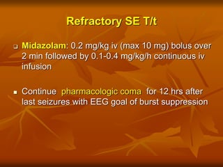 Refractory SE T/t
 Midazolam: 0.2 mg/kg iv (max 10 mg) bolus over
2 min followed by 0.1-0.4 mg/kg/h continuous iv
infusion
 Continue pharmacologic coma for 12 hrs after
last seizures with EEG goal of burst suppression
 
