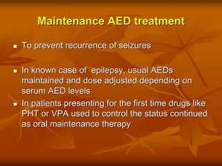 Maintenance AED treatment
 To prevent recurrence of seizures
 In known case of epilepsy, usual AEDs
maintained and dose adjusted depending on
serum AED levels
 In patients presenting for the first time drugs like
PHT or VPA used to control the status continued
as oral maintenance therapy
 