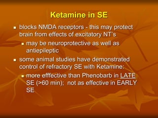 Ketamine in SE
 blocks NMDA receptors - this may protect
brain from effects of excitatory NT’s
 may be neuroprotective as well as
antiepileptic
 some animal studies have demonstrated
control of refractory SE with Ketamine:
 more efffective than Phenobarb in LATE
SE (>60 min); not as effective in EARLY
SE
 