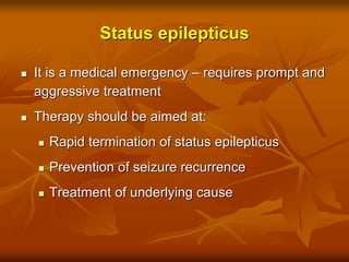 Status epilepticus
 It is a medical emergency – requires prompt and
aggressive treatment
 Therapy should be aimed at:
 Rapid termination of status epilepticus
 Prevention of seizure recurrence
 Treatment of underlying cause
 