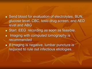  Send blood for evaluation of electrolytes, BUN,
glucose level, CBC, toxic drug screen, and AED
level and ABG
 Start EEG recording as soon as feasible.
 Imaging with computed tomography is
recommended
 If imaging is negative, lumbar puncture is
required to rule out infectious etiologies.
 
