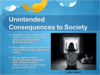 Unintended Consequences to Society Children’s use of electronic media can keep them from getting much-needed physical exercise. Social Networks can pose as a threat to privacy and online safety. Using digital media decreases the amount of time children would otherwise be using in face-to-face interaction. (video below) 