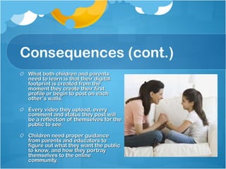Consequences (cont.) What both children and parents need to learn is that their digital footprint is created from the moment they create their first profile or begin to post on each other’s walls. Every video they upload, every comment and status they post will be a reflection of themselves for the public to see. Children need proper guidance from parents and educators to figure out what they want the public to know, and how they portray themselves to the online community. 