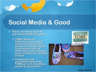 Social Media & Good There are many ways to use social media for good. TOMS (Shoes for Tomorrow) uses social media to reach all age groups around the world to purchase a pair of shoes that in turn donates a pair of shoes to a person in need.  Campaigns and promotions help make TOMS go viral and allows people to be creative.  (video below) 