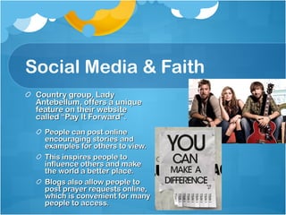Social Media & Faith Country group, Lady Antebellum, offers a unique feature on their website called “Pay It Forward”.  People can post online encouraging stories and examples for others to view.  This inspires people to influence others and make the world a better place.  Blogs also allow people to post prayer requests online, which is convenient for many people to access.  