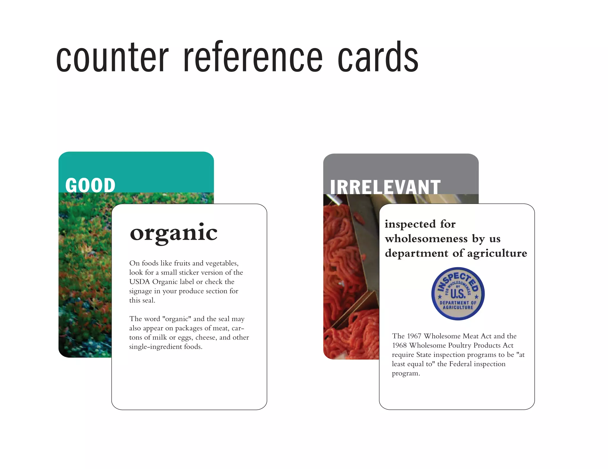 counter reference cards
IRRELEVANT BEGOOD
inspected for
wholesomeness by us
department of agriculture
The 1967 Wholesome Meat Act and the
1968 Wholesome Poultry Products Act
require State inspection programs to be "at
least equal to" the Federal inspection
program.
organic
On foods like fruits and vegetables,
look for a small sticker version of the
USDA Organic label or check the
signage in your produce section for
this seal.
The word "organic" and the seal may
also appear on packages of meat, car-
tons of milk or eggs, cheese, and other
single-ingredient foods.
 