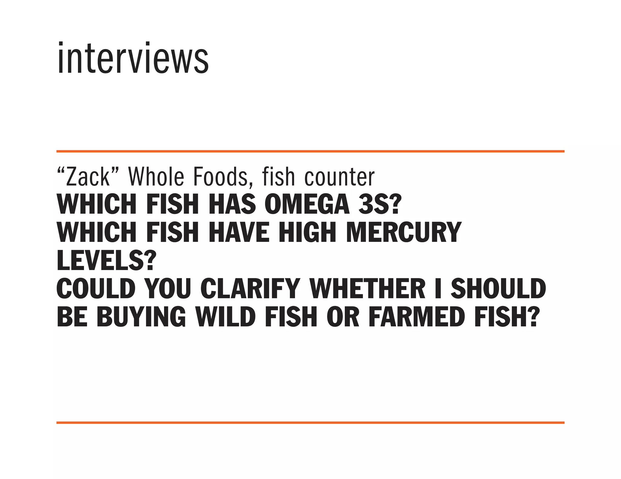 interviews
“Zack” Whole Foods, fish counter
Which fish has Omega 3s?
Which fish have high mercury
levels?
Could you clarify whether I should
be buying wild fish or farmed fish?
 