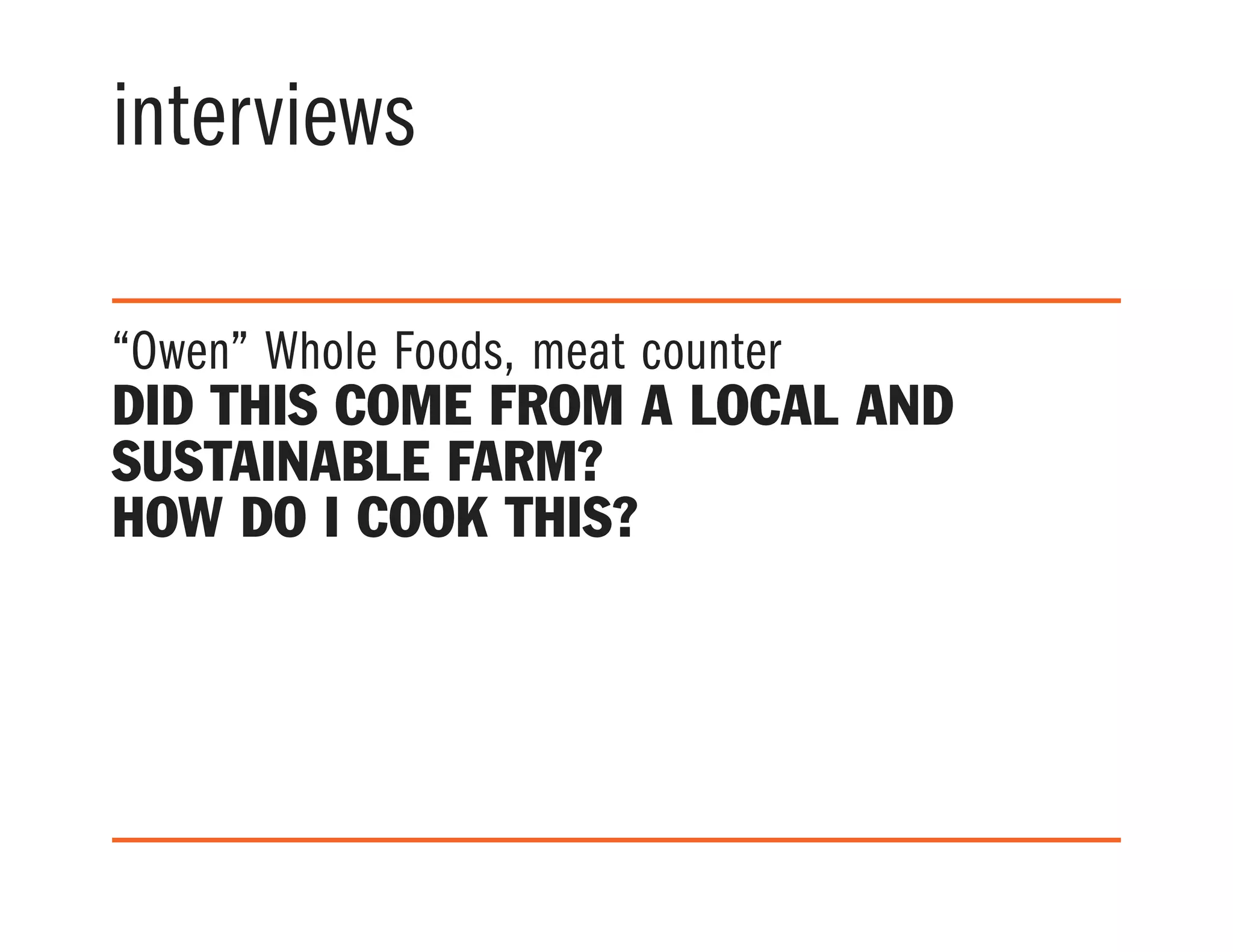interviews
“Owen” Whole Foods, meat counter
Did this come from a local and
sustainable farm?
How do I cook this?
 