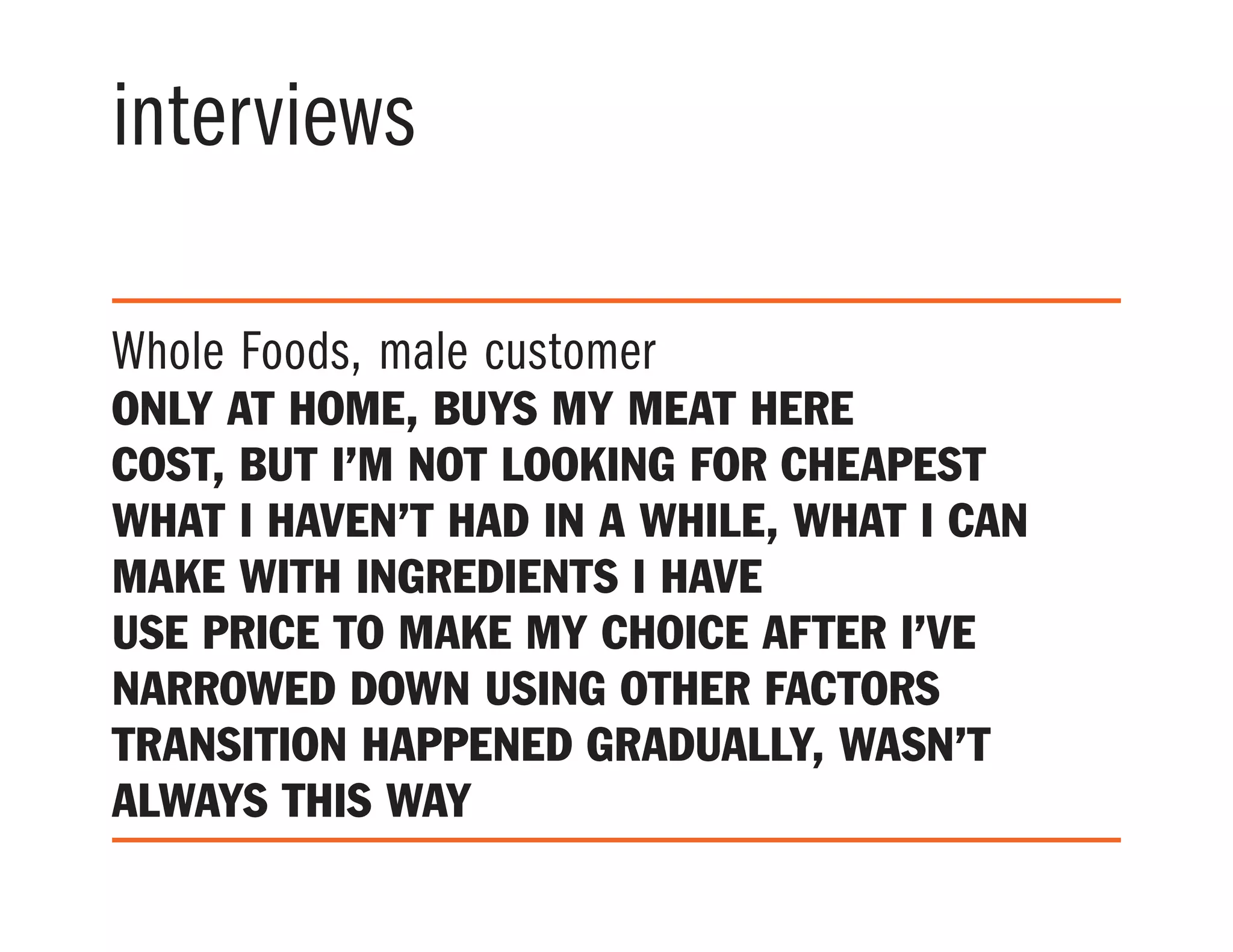interviews
Whole Foods, male customer
only at home, buys my meat here
Cost, but I’m not looking for cheapest
what I haven’t had in a while, what I can
make with ingredients I have
use price to make my choice after I’ve
narrowed down using other factors
transition happened gradually, wasn’t
always this way
 