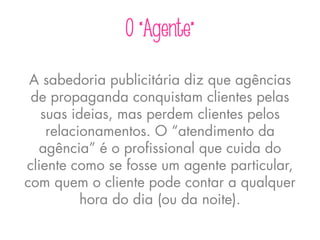 O “Agente”
A sabedoria publicitária diz que agências
de propaganda conquistam clientes pelas
suas ideias, mas perdem clientes pelos
relacionamentos. O “atendimento da
agência” é o profissional que cuida do
cliente como se fosse um agente particular,
com quem o cliente pode contar a qualquer
hora do dia (ou da noite).
 