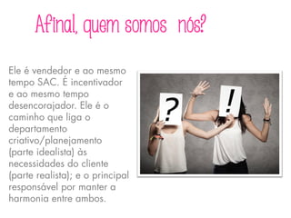 Afinal, quem somos nós?
Ele é vendedor e ao mesmo
tempo SAC. É incentivador
e ao mesmo tempo
desencorajador. Ele é o
caminho que liga o
departamento
criativo/planejamento
(parte idealista) às
necessidades do cliente
(parte realista); e o principal
responsável por manter a
harmonia entre ambos.
 