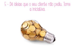 5 - Dê ideias que o seu cliente não pediu. Tome
a iniciativa.
 