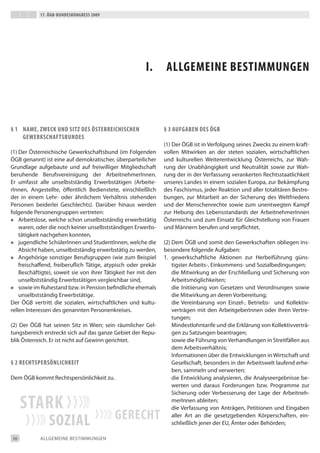 17. Ögb-bundeskongress 2009




                                                        i.       aLLgemeine bestimmungen



§ 1 name, Zweck und sitZ des Österreichischen                   § 3 aufgaben des Ögb
    gewerkschaftsbundes
                                                                (1) der ÖGb ist in Verfolgung seines Zwecks zu einem kraft-
(1) der Österreichische Gewerkschaftsbund (im Folgenden         vollen Mitwirken an der steten sozialen, wirtschaftlichen
ÖGb genannt) ist eine auf demokratischer, überparteilicher      und kulturellen Weiterentwicklung Österreichs, zur Wah-
Grundlage aufgebaute und auf freiwilliger Mitgliedschaft        rung der Unabhängigkeit und Neutralität sowie zur Wah-
beruhende berufsvereinigung der Arbeitnehmerinnen.              rung der in der Verfassung verankerten Rechtsstaatlichkeit
er umfasst alle unselbstständig erwerbstätigen (Arbeite-        unseres Landes in einem sozialen europa, zur bekämpfung
rinnen, Angestellte, öffentlich bedienstete, einschließlich     des Faschismus, jeder Reaktion und aller totalitären bestre-
der in einem Lehr- oder ähnlichem Verhältnis stehenden          bungen, zur Mitarbeit an der Sicherung des Weltfriedens
Personen beiderlei Geschlechts). darüber hinaus werden          und der Menschenrechte sowie zum unentwegten Kampf
folgende Personengruppen vertreten:                             zur Hebung des Lebensstandards der Arbeitnehmerinnen
» Arbeitslose, welche schon unselbstständig erwerbstätig        Österreichs und zum einsatz für Gleichstellung von Frauen
    waren, oder die noch keiner unselbstständigen erwerbs-      und Männern berufen und verpflichtet.
    tätigkeit nachgehen konnten,
» jugendliche Schülerinnen und Studentinnen, welche die         (2) dem ÖGb und somit den Gewerkschaften obliegen ins-
    Absicht haben, unselbstständig erwerbstätig zu werden,      besondere folgende Aufgaben:
» Angehörige sonstiger berufsgruppen (wie zum beispiel          1. gewerkschaftliche Aktionen zur Herbeiführung güns-
    freischaffend, freiberuflich tätige, atypisch oder prekär       tigster Arbeits-, einkommens- und Sozialbedingungen;
    beschäftigte), soweit sie von ihrer tätigkeit her mit den       die Mitwirkung an der erschließung und Sicherung von
    unselbstständig erwerbstätigen vergleichbar sind,               Arbeitsmöglichkeiten;
» sowie im Ruhestand bzw. in Pension befindliche ehemals            die initiierung von Gesetzen und Verordnungen sowie
    unselbstständig erwerbstätige.                                  die Mitwirkung an deren Vorbereitung;
der ÖGb vertritt die sozialen, wirtschaftlichen und kultu-          die Vereinbarung von einzel-, betriebs- und Kollektiv-
rellen interessen des genannten Personenkreises.                    verträgen mit den Arbeitgeberinnen oder ihren Vertre-
                                                                    tungen;
(2) der ÖGb hat seinen Sitz in Wien; sein räumlicher Gel-           Mindestlohntarife und die erklärung von Kollektivverträ-
tungsbereich erstreckt sich auf das ganze Gebiet der Repu-          gen zu Satzungen beantragen;
blik Österreich. er ist nicht auf Gewinn gerichtet.                 sowie die Führung von Verhandlungen in Streitfällen aus
                                                                    dem Arbeitsverhältnis;
                                                                    informationen über die entwicklungen in Wirtschaft und
§ 2 rechtspersÖnLichkeit                                            Gesellschaft, besonders in der Arbeitswelt laufend erhe-
                                                                    ben, sammeln und verwerten;
dem ÖGb kommt Rechtspersönlichkeit zu.                              die entwicklung analysieren, die Analyseergebnisse be-
                                                                    werten und daraus Forderungen bzw. Programme zur
                                                                    Sicherung oder Verbesserung der Lage der Arbeitneh-

     stark                                                          merinnen ableiten;
                                                                    die Verfassung von Anträgen, Petitionen und eingaben

                soZiaL                     gerecht                  aller Art an die gesetzgebenden Körperschaften, ein-
                                                                    schließlich jener der eU, Ämter oder behörden;

10          ALLGeMeiNe beStiMMUNGeN
 