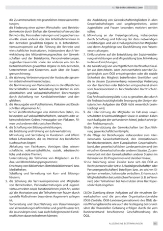 17. Ögb-bundeskongress 2009




     die Zusammenarbeit mit gesetzlichen interessenvertre-           die Ausbildung von Gewerkschaftsmitgliedern in allen
     tungen;                                                         Gewerkschaftsfragen und -angelegenheiten, wobei
     die Förderung einer wahren Wirtschafts- und betriebs-           Jugendliche und Frauen besonders motiviert werden
     demokratie durch einfluss der Gewerkschaften und der            sollen;
     betriebsräte, Personalvertretungen und Jugendvertrau-       6. Mitwirkung an der Freizeitgestaltung, insbesondere
     ensräte sowie anderer von den Arbeitnehmerinnen in              durch Schaffung und Führung der dazu notwendigen
     den betrieben gewählten Organe (z. b. behinderten-              einrichtungen und von erholungsheimen für Mitglieder
     vertrauensperson) auf die Führung der betriebe und              und deren Angehörige und durchführung von Freizeit-
     wirtschaftlicher institutionen, insbesondere durch Ver-         veranstaltungen;
     wirklichung des Mitbestimmungsrechtes der Gewerk-           7. einflussnahme auf die entwicklung der Sozialversiche-
     schaften und der betriebsräte, Personalvertretungen,            rungseinrichtungen und Mitgestaltung bzw. Mitwirkung
     Jugendvertrauensräte sowie der anderen von den Ar-              in diesen einrichtungen;
     beitnehmerinnen gewählten Organe in den betrieben,          8. die Gewährung von unentgeltlichem Rechtsschutz in al-
     Unternehmen und Konzernen, auch über die Staats-                len aus dem Arbeits- oder dienstverhältnis oder der Zu-
     grenzen hinweg;                                                 gehörigkeit zum ÖGb entspringenden oder die soziale
2.   die Wahrung, Verbesserung und der Ausbau des gesam-             Sicherheit des Mitglieds betreffenden Streitfällen und
     ten Arbeitnehmerinnenschutzes;                                  die in diesem Zusammenhang notwendige Vertretung
     die Nominierung von Vertreterinnen in die öffentlichen          vor den Gerichten oder behörden entsprechend einem
     Körperschaften sowie Mitwirkung bei Wahlen in sozi-             vom bundesvorstand zu beschließenden Rechtsschutz-
     alpolitischen und volkswirtschaftlichen einrichtungen           regulativ.
     durch Aufstellung von Kandidatinnenlisten und der-              das Rechtsschutzregulativ ist so zu gestalten, dass durch
     gleichen;                                                       die Rechtsschutztätigkeit die besorgung der übrigen sta-
3.   die Herausgabe von Publikationen, Plakaten und druck-           tutarischen Aufgaben des ÖGb nicht wesentlich beein-
     schriften allgemeiner Art;                                      trächtigt wird;
     ferner Veröffentlichungen von statistischen daten, ins-     9. die Unterstützung der Mitglieder im Fall einer unver-
     besondere auf volkswirtschaftlichem, sozialem oder ar-          schuldeten erwerbsunfähigkeit sowie in anderen Fällen
     beitsrechtlichem Gebiet, Herausgabe von Plakaten, Fil-          nach Maßgabe der vorhandenen Mittel, jedoch ohne je-
     men und anderen elektronischen Medien;                          den Rechtsanspruch;
4.   die Schaffung von bildungseinrichtungen;                    10. die Unterstützung der Gewerkschaften bei durchfüh-
     die errichtung und Führung von Lehrwerkstätten;                 rung gewerkschaftlicher Kämpfe;
     Mitwirkung und Vertretung in Kuratorien und öffent-         11. die Pflege der beziehungen, insbesondere zum inter-
     lichen Lehranstalten, die im interesse des beruflichen          nationalen Gewerkschaftsbund, den internationalen
     Nachwuchses liegen;                                             berufssekretariaten, dem europäischen Gewerkschafts-
     Abhaltung von Fachkursen, Vorträgen über wissen-                bund, den gewerkschaftlichen Landeszentralen und den
     schaftliche, volkswirtschaftliche, soziale, arbeitsrecht-       einzelnen Gewerkschaften der anderen Staaten, Zusam-
     liche und andere themen;                                        menarbeit mit den Gewerkschaften anderer Staaten im
     Unterstützung der teilnahme von Mitgliedern an eU-              Rahmen von eU-Programmen und darüber hinaus;
     Aus- und Weiterbildungsprogrammen;                          12. zur erreichung seiner Zwecke kann sich der ÖGb an
     errichtung von bibliotheken (betriebsbibliotheken) bzw.         Rechtspersonen aller Art (z. b. Kapitalgesellschaften oder
     Mediatheken;                                                    Personengesellschaften) beteiligen bzw. an solchen ei-
     Schaffung und Verwaltung von Kurs- und bildungs-                gentum erwerben, halten oder veräußern. er kann auch
     häusern;                                                        Mitgliedschaften bei juristischen Personen (z. b. an Verei-
5.   die Schulung der Vertrauenspersonen und Mitglieder              nen) oder teilnahmen bei Konstrukten ohne Rechtsper-
     von betriebsräten, Personalvertretungen und Jugend-             sönlichkeit eingehen.
     vertrauensräten sowie Funktionärinnen jeder Art, wobei
     auf die Motivation und die teilnahme von Frauen durch       (3) die Zuteilung dieser Aufgaben auf die einzelnen Ge-
     spezielle Maßnahmen besonderes Augenmerk zu legen           werkschaften und die zentralen Organisationsbereiche
     ist;                                                        (ÖGb-Zentrale, ÖGb-Landesorganisationen) des ÖGb, de-
     Vorbereitung und durchführung von Versammlungen             ren Wirkungsbereiche wie auch die Festlegung der Grund-
     und Veranstaltungen öffentlicher und geschlossener Art,     sätze der finanziellen Gebarung erfolgen durch die vom
     die so anzulegen sind, dass auch Kolleginnen mit Famili-    bundesvorstand beschlossene Geschäftsordnung des
     enpflichten daran teilnehmen können;                        ÖGb.

                                                                                      ALLGeMeiNe beStiMMUNGeN                11
 