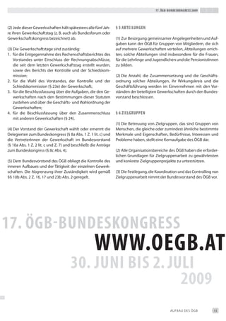 17. Ögb-bundeskongress 2009




(2) Jede dieser Gewerkschaften hält spätestens alle fünf Jah-    § 5 abteiLungen
re ihren Gewerkschaftstag (z. b. auch als bundesforum oder
Gewerkschaftskongress bezeichnet) ab.                            (1) Zur besorgung gemeinsamer Angelegenheiten und Auf-
                                                                 gaben kann der ÖGb für Gruppen von Mitgliedern, die sich
(3) die Gewerkschaftstage sind zuständig:                        auf mehrere Gewerkschaften verteilen, Abteilungen errich-
1. für die entgegennahme des Rechenschaftsberichtes des          ten; solche Abteilungen sind insbesondere für die Frauen,
    Vorstandes unter einschluss der Rechnungsabschlüsse,         für die Lehrlinge und Jugendlichen und die Pensionistinnen
    die seit dem letzten Gewerkschaftstag erstellt wurden,       zu bilden.
    sowie des berichts der Kontrolle und der Schiedskom-
    mission;                                                     (2) die Anzahl, die Zusammensetzung und die Geschäfts-
2. für die Wahl des Vorstandes, der Kontrolle und der            ordnung solcher Abteilungen, ihr Wirkungskreis und die
    Schiedskommission (§ 23e) der Gewerkschaft;                  Geschäftsführung werden im einvernehmen mit den Vor-
3. für die beschlussfassung über die Aufgaben, die den Ge-       ständen der beteiligten Gewerkschaften durch den bundes-
    werkschaften nach den bestimmungen dieser Statuten           vorstand beschlossen.
    zustehen und über die Geschäfts- und Wahlordnung der
    Gewerkschaften;
4. für die beschlussfassung über den Zusammenschluss             § 6 ZieLgruppen
    mit anderen Gewerkschaften (§ 24).
                                                                 (1) die betreuung von Zielgruppen, das sind Gruppen von
(4) der Vorstand der Gewerkschaft wählt oder ernennt die         Menschen, die gleiche oder zumindest ähnliche bestimmte
delegierten zum bundeskongress (§ 8a Abs. 1 Z. 1 lit. c) und     Merkmale und eigenschaften, bedürfnisse, interessen und
die Vertreterinnen der Gewerkschaft im bundesvorstand            Probleme haben, stellt eine Kernaufgabe des ÖGb dar.
(§ 10a Abs. 1 Z. 2 lit. c und Z. 7) und beschließt die Anträge
zum bundeskongress (§ 8c Abs. 4).                                (2) Alle Organisationsbereiche des ÖGb haben die erforder-
                                                                 lichen Grundlagen für Zielgruppenarbeit zu gewährleisten
(5) dem bundesvorstand des ÖGb obliegt die Kontrolle des         und konkrete Zielgruppenprojekte zu unterstützen.
inneren Aufbaues und der tätigkeit der einzelnen Gewerk-
schaften. die Abgrenzung ihrer Zuständigkeit wird gemäß          (3) die Festlegung, die Koordination und das Controlling von
§§ 10b Abs. 2 Z. 16, 17 und 23b Abs. 2 geregelt.                 Zielgruppenarbeit nimmt der bundesvorstand des ÖGb vor.




                                                                                                 AUFbAU deS ÖGb           13
 