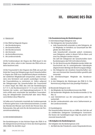17. Ögb-bundeskongress 2009




                                                                            iii.        organe des Ögb




§ 7 Übersicht                                                  § 8a Zusammensetzung des bundeskongresses
                                                               (1) Stimmberechtigte delegierte sind:
(1) der ÖGb hat folgende Organe:                               1. die delegierten der Gewerkschaften:
1. den bundeskongress,                                             a. Jede Gewerkschaft entsendet so viele delegierte, als
2. die Gewerkschaften,                                                sie Mitglieder im Verhältnis zur Gesamtzahl der Mit-
3. den bundesvorstand,                                                glieder des ÖGb vereint.
4. den Vorstand,                                                      Jede Gewerkschaft entsendet jedoch mindestens
5. die Kontrollkommission,                                            zwei delegierte, wobei in diesem Fall ein Mann und
6. die Landesvorstände.                                               eine Frau delegiert werden müssen.
                                                                      die Zahl der delegierten der Gewerkschaften beim
(2) die Funktionsdauer der Organe des ÖGb dauert in der               bundeskongress darf 250 nicht überschreiten.
Regel vier Jahre, sofern in den Statuten des ÖGb nichts an-        b. Für die berechnung des Mitgliederstandes bildet der
deres bestimmt wird.                                                  durchschnitt der im vorhergehenden Kalenderjahr
                                                                      abgerechneten beiträge die berechnungsgrundlage.
(3) der Frauenanteil in den Organen des ÖGb, wie auch der          c. die delegierten der einzelnen Gewerkschaften wer-
Anteil der Frauen bei delegierungen durch Gewerkschaften              den vom Vorstand der Gewerkschaften gewählt oder
in Organe des ÖGb muss verpflichtend aliquot mindestens               entsendet.
der weiblichen Mitgliederzahl entsprechen, wobei minde-        2. die stimmberechtigten Mitglieder des bundesvor-
stens eine Vertreterin vom jeweils zuständigen Gremium             standes.
der Frauenabteilung zu nominieren ist. Sofern aufgrund         3. Je drei delegierte der Abteilungen des ÖGb (§ 5). die
der delegierungen der Gewerkschaften der Frauenanteil              Nominierung erfolgt durch das jeweilige Präsidium.
in einem Organ des ÖGb, dies sind der bundeskongress
(§ 7 (1) 1), der bundesvorstand (§ 7 (1) 3) und in den ÖGb-    (2) beratende delegierte sind:
Gremien der Landes- und Regionalorganisationen (§ 14),         1. die Mitglieder der Kontrollkommission des ÖGb;
nicht erfüllt wird, entscheidet die betroffene Frauenabtei-    2. die beratenden Mitglieder des bundesvorstandes (§ 10a
lung der delegierenden Gewerkschaft über diese Plätze,             Abs. 3);
sonst bleiben diese Plätze frei.                               3. zwei Sekretärinnen aus der Leitungsebene jeder Ge-
                                                                   werkschaft;
(4) Sollte ein/e Funtionärin innerhalb der Funktionsperiode    4. der/die Landessekretärin oder ein/e Stellvertreterin je-
in Pension gehen bzw. in den Ruhestand eintreten, so endet         des Landesvorstandes.
das Mandat drei Monate nach Antritt der Pension bzw. des
Ruhestandes. dies gilt nicht für die Vertreterinnen der Pen-   (3) Gastdelegierte:
sionistinnenabteilung.                                         die Gewerkschaften können bis zur Hälfte der Zahl der auf
                                                               sie entfallenden delegierten Gastdelegierte nominieren.
                                                               die Kosten der Gastdelegierungen trägt die jeweils nomi-
§ 8 der bundeskongress                                         nierende Gewerkschaft.

der bundeskongress ist das höchste Organ des ÖGb. er ist       § 8b aufgaben des bundeskongresses
die delegiertenversammlung im Sinne des Vereinsgesetzes        die Aufgaben des bundeskongresses sind:
2002, bGbl. i Nr. 66/2002 i.d.g.F.                             1. die Wahl des/der Präsidentin, zweier Vizepräsidentinnen,

14          ORGANe deS ÖGb
 