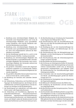 17. Ögb-bundeskongress 2009




     stark
                               soZiaL                             gerecht
               dein partner in der arbeitsweLt.



     a. bestellung eines stimmberechtigten Mitglieds des          9. die beschlussfassung zur Umsetzung des Frauenanteils
         Vorstandes (zwei Vizepräsidentinnen und 12 bis 20            in den Organen des ÖGb gemäß § 7 Abs. 3;
         stimmberechtigte Mitglieder) zum/r geschäftsfüh-         10. die beschlussfassung über die Geschäftsordnung des
         renden Präsidentin, wenn der/die Präsidentin wäh-            ÖGb, wie auch über die Geschäftsordnungen der Abtei-
         rend der Mandatsdauer ausscheidet.                           lungen (§ 5 Abs. 2);
     b. bestellung eines stimmberechtigten Mitglieds des          11. die bestätigung der von den Gewerkschaftstagen be-
         Vorstandes zum/r geschäftsführenden Vizepräsiden-            schlossenen Geschäfts- und Wahlordnungen der Ge-
         tin, wenn ein/e Vizepräsidentin während der Man-             werkschaften (§ 9 Abs. 3);
         datsdauer ausscheidet.                                   12. die beschlussfassung über die beitragsleistungen der
     c. bei den bestellungen gemäß den lit. a und b ist die           Mitglieder und die Genehmigung von Zusatzbeiträgen
         bestimmung des § 8d Abs. 5 analog anzuwenden.                der Gewerkschaften;
     d. bestellung von stimmberechtigten Mitgliedern des          13. die beschlussfassung über die Unterstützungseinrich-
         bundesvorstandes zu geschäftsführenden stimmbe-              tungen und deren Ausmaß;
         rechtigten Mitgliedern des Vorstandes, wenn stimm-       14. das beschließen des Rechtsschutzregulativs;
         berechtigte Mitglieder des Vorstandes während der        15. die errichtung von Arbeitsgemeinschaften für besonde-
         Mandatsdauer ausscheiden.                                    re berufsgruppen, deren berufsangehörige auf zwei oder
     e. die gemäß lit. d bestellten müssen dem Organisati-            mehrere Gewerkschaften verteilt sind, zur besorgung
         onsbereich angehören (z. b. Gewerkschaft, Fraktion,          gemeinsamer Angelegenheiten und Aufgaben sowie
         Abteilung), dem das ausscheidende Mitglied des Vor-          die beschlussfassung von Geschäftsordnungen dieser
         standes angehörte.                                           Arbeitsgemeinschaften;
     f. die gemäß lit. d bestellten können jedoch keine Funk-     16. das entscheiden über die Gewerkschaftszugehörigkeit
         tionen im Sinne der lit. a und b ausüben.                    von berufs- und betriebsgruppen gemäß den bestim-
5.   die bestellung von höchstens drei Leitenden Sekretä-             mungen des § 23;
     rinnen;                                                      17. die Schlichtung von Streitigkeiten über die Abgrenzung
6.   die Vorbereitung, einberufung und durchführung der               der Organisationsgebiete;
     tagungen des bundeskongresses, das Vorlegen der Ge-          18. die bildung der Schiedskommission des ÖGb (§ 23a);
     schäftsberichte und Rechnungsabschlüsse und das ein-         19. die Festlegung, die Koordination und das Controlling
     bringen von Anträgen an den bundeskongress;                      von Zielgruppenarbeit;
7.   die Genehmigung von ordentlichen und außerordent-            20. die beschlussfassung über Kompetenzzentren, themen-
     lichen Landes- oder Regionalkonferenzen;                         und Funktionsforen;
8.   die einberufung und durchführung allgemeiner be-             21. das entscheiden über die Wiederaufnahme ausgeschlos-
     triebsrätinnenkonferenzen,         Personalvertreterinnen-       sener Mitglieder (§ 16 Abs. 5) und über beschwerden we-
     konferenzen, Jugendvertrauensrätinnenkonferenzen,                gen abgelehnter Aufnahmen (§ 16 Abs. 6);
     Vertrauenspersonenkonferenzen und Abteilungskonfe-           22. die beschlussfassung über für die Arbeitnehmerinnen des
     renzen nach bedarf, wobei der bundesvorstand mit der             ÖGb geltende Normen der kollektiven Rechtsgestaltung,
     Leitung der Konferenzen auch Personen betrauen kann;             Richtlinien und über Vereinbarungen mit dem Zentralbe-

                                                                                                 ORGANe deS ÖGb           17
 