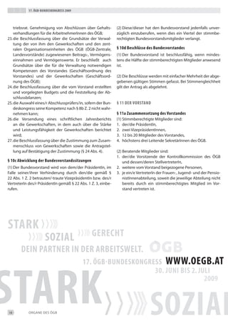17. Ögb-bundeskongress 2009




    triebsrat. Genehmigung von Abschlüssen über Gehalts-       (2) diese/dieser hat den bundesvorstand jedenfalls unver-
    verhandlungen für die Arbeitnehmerinnen des ÖGb;           züglich einzuberufen, wenn dies ein Viertel der stimmbe-
23. die beschlussfassung über die Grundsätze der Verwal-       rechtigten bundesvorstandsmitglieder verlangt.
    tung der von ihm den Gewerkschaften und den zent-
    ralen Organisationseinheiten des ÖGb (ÖGb-Zentrale,        § 10d beschlüsse des bundesvorstandes
    Landesvorstände) zugewiesenen beitrags-, Vermögens-        (1) der bundesvorstand ist beschlussfähig, wenn mindes-
    einnahmen und Vermögenswerte. er beschließt auch           tens die Hälfte der stimmberechtigten Mitglieder anwesend
    Grundsätze über die für die Verwaltung notwendigen         ist.
    Kompetenzen des Vorstandes (Geschäftsordnung des
    Vorstandes) und der Gewerkschaften (Geschäftsord-          (2) die beschlüsse werden mit einfacher Mehrheit der abge-
    nung des ÖGb);                                             gebenen gültigen Stimmen gefasst. bei Stimmengleichheit
24. die beschlussfassung über die vom Vorstand erstellten      gilt der Antrag als abgelehnt.
    und vorgelegten budgets und die Feststellung der Ab-
    schlussbilanzen;
25. die Auswahl eines/r Abschlussprüfers/in, sofern der bun-   § 11 der vorstand
    deskongress seine Kompetenz nach § 8b Z. 2 nicht wahr-
    nehmen kann;                                               § 11a Zusammensetzung des vorstandes
26. die Versendung eines schriftlichen Jahresberichts          (1) Stimmberechtigte Mitglieder sind:
    an die Gewerkschaften, in dem auch über die Stärke         1. der/die Präsidentin,
    und Leistungsfähigkeit der Gewerkschaften berichtet        2. zwei Vizepräsidentinnen,
    wird;                                                      3. 12 bis 20 Mitglieder des Vorstandes,
27. die beschlussfassung über die Zustimmung zum Zusam-        4. höchstens drei Leitende Sekretärinnen des ÖGb.
    menschluss von Gewerkschaften sowie die Antragstel-
    lung auf bestätigung der Zustimmung (§ 24 Abs. 4).         (2) beratende Mitglieder sind:
                                                               1. der/die Vorsitzende der Kontrollkommission des ÖGb
§ 10c abwicklung der bundesvorstandssitzungen                      und dessen/deren Stellvertreterin,
(1) der bundesvorstand wird von dem/der Präsidentin, im        2. weitere vom Vorstand beigezogene Personen,
Falle seiner/ihrer Verhinderung durch den/die gemäß §          3. je ein/e Vertreterin der Frauen-, Jugend- und der Pensio-
22 Abs. 1 Z. 2 betrauten/-traute Vizepräsidentin bzw. des/r        nistinnenabteilung, soweit die jeweilige Abteilung nicht
Vertreterin des/r Präsidentin gemäß § 22 Abs. 1 Z. 3, einbe-       bereits durch ein stimmberechtigtes Mitglied im Vor-
rufen.                                                             stand vertreten ist.




18          ORGANe deS ÖGb
 