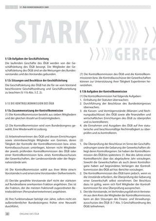 17. Ögb-bundeskongress 2009




       stark
§ 12b aufgaben der geschäftsleitung
die laufenden Geschäfte des ÖGb werden von der Ge-
schäftsleitung des ÖGb besorgt. die Mitglieder der Ge-
                                                                                            gerec
schäftsleitung des ÖGb sind an die Weisungen des bundes-
vorstandes und des Vorstandes gebunden.                        (7) die Kontrollkommission des ÖGb und die Kontrollkom-
                                                               missionen bzw. die Kontrollausschüsse der Gewerkschaften
§ 12c sitzungen und beschlüsse der geschäftsleitung            können zur Unterstützung ihrer tätigkeit expertinnen he-
die Geschäftsleitung des ÖGb hat die für sie vom Vorstand      ranziehen.
beschlossene Geschäftsordnung und Geschäftsverteilung
zu beachten (§ 11b Abs. 5 Z. 2).                               § 13b aufgaben der kontrollkommission
                                                               (1) die Kontrollkommission hat folgende Aufgaben:
                                                               1. einhaltung der Statuten überwachen;
§ 13 die kontroLLkommission des Ögb                            2. durchführung der beschlüsse des bundeskongresses
                                                                   überwachen;
§ 13a Zusammensetzung der kontrollkommission                   3. die Kassen- und Vermögensstände (bilanzen und Rech-
(1) die Kontrollkommission besteht aus sieben Mitgliedern          nungsabschlüsse) des ÖGb sowie alle finanziellen und
und der gleichen Anzahl an ersatzmitgliedern.                      wirtschaftlichen einrichtungen des ÖGb zu überprüfen
                                                                   und zu kontrollieren;
(2) die Kontrollkommission wird vom bundeskongress ge-         4. die einnahmen und Ausgaben des ÖGb auf ihre statu-
wählt. eine Wiederwahl ist zulässig.                               tarische und beschlussmäßige Rechtmäßigkeit zu über-
                                                                   prüfen und zu kontrollieren.
(3) Arbeitnehmerinnen des ÖGb und dessen einrichtungen
sowie stimmberechtigte Mitglieder von Gremien, deren           (2)
tätigkeit der Kontrolle der Kontrollkommission bzw. eines      1. die Überprüfung der beschlüsse im Sinne der Geschäfts-
Kontrollausschusses unterliegen, können nicht Mitglieder           ordnungen sowie die Gebarung der Gewerkschaften ob-
der jeweils prüfenden Kontrollkommission des ÖGb oder              liegt deren Kontrollorganen. Sie haben der Kontrollkom-
einer Kontrollkommission bzw. eines Kontrollausschusses            mission des ÖGb bis spätestens 31. Mai des Jahres einen
der Gewerkschaften, der Landesvorstände oder der Regio-            Kontrollbericht über das abgelaufene Jahr vorzulegen.
nalvorstände sein.                                                 Sowohl die Gewerkschaften als auch deren Kontrollor-
                                                                   gane haben auf begründetes Verlangen der Kontroll-
(4) die Kontrollkommission wählt aus ihrer Mitte eine/n            kommission des ÖGb ad-hoc-berichte vorzulegen.
Vorsitzende/n und einen/eine Vorsitzenden-Stellvertreterin.    2. die Kontrollkommission des ÖGb kann jedoch, wenn es
                                                                   die Umstände erfordern, die Überprüfung der Gebarung
(5) der/die gewählte Vorsitzende darf nicht der stärksten          einer Gewerkschaft selbst vornehmen. der beschluss
auf bundesebene anerkannten Fraktion angehören. das ist            dazu ist gültig, wenn sich fünf Mitglieder der Kontroll-
die Fraktion, der die meisten fraktionell zugeordneten be-         kommission für eine Überprüfung aussprechen.
triebsrätinnen (Personalvertreterinnen) angehören.             3. der/die Vorsitzende, im Verhinderungsfall ein/e Vertrete-
                                                                   rin aus dem Kreis der Mitglieder der Kontrollkommission,
(6) ihre Funktionsdauer beträgt vier Jahre, sofern nicht ein       kann an den Sitzungen des Finanz- und Verwaltungs-
außerordentlicher bundeskongress früher eine Neuwahl               ausschusses des ÖGb (§ 7 Abs. 5 Geschäftsordnung des
durchführt.                                                        ÖGb) teilnehmen.

20          ORGANe deS ÖGb
 