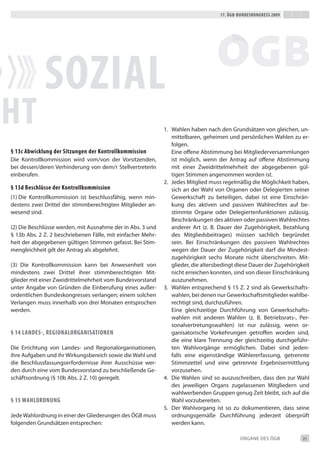 17. Ögb-bundeskongress 2009




             soZiaL
ht                                                           1. Wahlen haben nach den Grundsätzen von gleichen, un-
                                                                mittelbaren, geheimen und persönlichen Wahlen zu er-
                                                                folgen.
§ 13c abwicklung der sitzungen der kontrollkommission           eine offene Abstimmung bei Mitgliederversammlungen
die Kontrollkommission wird vom/von der Vorsitzenden,           ist möglich, wenn der Antrag auf offene Abstimmung
bei dessen/deren Verhinderung von dem/r Stellvertreterin        mit einer Zweidrittelmehrheit der abgegebenen gül-
einberufen.                                                     tigen Stimmen angenommen worden ist.
                                                             2. Jedes Mitglied muss regelmäßig die Möglichkeit haben,
§ 13d beschlüsse der kontrollkommission                         sich an der Wahl von Organen oder delegierten seiner
(1) die Kontrollkommission ist beschlussfähig, wenn min-        Gewerkschaft zu beteiligen, dabei ist eine einschrän-
destens zwei drittel der stimmberechtigten Mitglieder an-       kung des aktiven und passiven Wahlrechtes auf be-
wesend sind.                                                    stimmte Organe oder delegiertenfunktionen zulässig.
                                                                beschränkungen des aktiven oder passiven Wahlrechtes
(2) die beschlüsse werden, mit Ausnahme der in Abs. 3 und       anderer Art (z. b. dauer der Zugehörigkeit, bezahlung
§ 13b Abs. 2 Z. 2 beschriebenen Fälle, mit einfacher Mehr-      des Mitgliedsbeitrages) müssen sachlich begründet
heit der abgegebenen gültigen Stimmen gefasst. bei Stim-        sein. bei einschränkungen des passiven Wahlrechtes
mengleichheit gilt der Antrag als abgelehnt.                    wegen der dauer der Zugehörigkeit darf die Mindest-
                                                                zugehörigkeit sechs Monate nicht überschreiten. Mit-
(3) die Kontrollkommission kann bei Anwesenheit von             glieder, die altersbedingt diese dauer der Zugehörigkeit
mindestens zwei drittel ihrer stimmberechtigten Mit-            nicht erreichen konnten, sind von dieser einschränkung
glieder mit einer Zweidrittelmehrheit vom bundesvorstand        auszunehmen.
unter Angabe von Gründen die einberufung eines außer-        3. Wahlen entsprechend § 15 Z. 2 sind als Gewerkschafts-
ordentlichen bundeskongresses verlangen; einem solchen          wahlen, bei denen nur Gewerkschaftsmitglieder wahlbe-
Verlangen muss innerhalb von drei Monaten entsprochen           rechtigt sind, durchzuführen.
werden.                                                         eine gleichzeitige durchführung von Gewerkschafts-
                                                                wahlen mit anderen Wahlen (z. b. betriebsrats-, Per-
                                                                sonalvertretungswahlen) ist nur zulässig, wenn or-
§ 14 Landes-, regionaLorganisationen                            ganisatorische Vorkehrungen getroffen worden sind,
                                                                die eine klare trennung der gleichzeitig durchgeführ-
die errichtung von Landes- und Regionalorganisationen,          ten Wahlvorgänge ermöglichen. dabei sind jeden-
ihre Aufgaben und ihr Wirkungsbereich sowie die Wahl und        falls eine eigenständige Wählererfassung, getrennte
die beschlussfassungserfordernisse ihrer Ausschüsse wer-        Stimmzettel und eine getrennte ergebnisermittlung
den durch eine vom bundesvorstand zu beschließende Ge-          vorzusehen.
schäftsordnung (§ 10b Abs. 2 Z. 10) geregelt.                4. die Wahlen sind so auszuschreiben, dass den zur Wahl
                                                                des jeweiligen Organs zugelassenen Mitgliedern und
                                                                wahlwerbenden Gruppen genug Zeit bleibt, sich auf die
§ 15 wahLordnung                                                Wahl vorzubereiten.
                                                             5. der Wahlvorgang ist so zu dokumentieren, dass seine
Jede Wahlordnung in einer der Gliederungen des ÖGb muss         ordnungsgemäße durchführung jederzeit überprüft
folgenden Grundsätzen entsprechen:                              werden kann.

                                                                                            ORGANe deS ÖGb           21
 